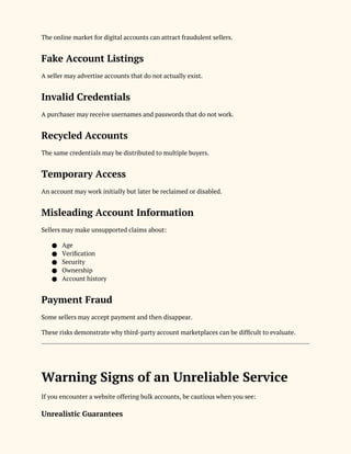 The online market for digital accounts can attract fraudulent sellers.
Fake Account Listings
A seller may advertise accounts that do not actually exist.
Invalid Credentials
A purchaser may receive usernames and passwords that do not work.
Recycled Accounts
The same credentials may be distributed to multiple buyers.
Temporary Access
An account may work initially but later be reclaimed or disabled.
Misleading Account Information
Sellers may make unsupported claims about:
● Age
● Verification
● Security
● Ownership
● Account history
Payment Fraud
Some sellers may accept payment and then disappear.
These risks demonstrate why third-party account marketplaces can be difficult to evaluate.
Warning Signs of an Unreliable Service
If you encounter a website offering bulk accounts, be cautious when you see:
Unrealistic Guarantees
 