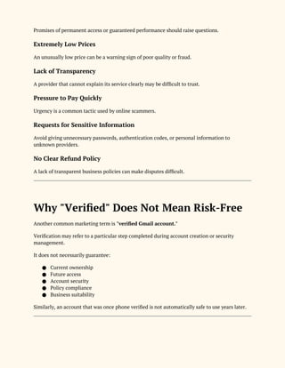 Promises of permanent access or guaranteed performance should raise questions.
Extremely Low Prices
An unusually low price can be a warning sign of poor quality or fraud.
Lack of Transparency
A provider that cannot explain its service clearly may be difficult to trust.
Pressure to Pay Quickly
Urgency is a common tactic used by online scammers.
Requests for Sensitive Information
Avoid giving unnecessary passwords, authentication codes, or personal information to
unknown providers.
No Clear Refund Policy
A lack of transparent business policies can make disputes difficult.
Why "Verified" Does Not Mean Risk-Free
Another common marketing term is "verified Gmail account."
Verification may refer to a particular step completed during account creation or security
management.
It does not necessarily guarantee:
● Current ownership
● Future access
● Account security
● Policy compliance
● Business suitability
Similarly, an account that was once phone verified is not automatically safe to use years later.
 