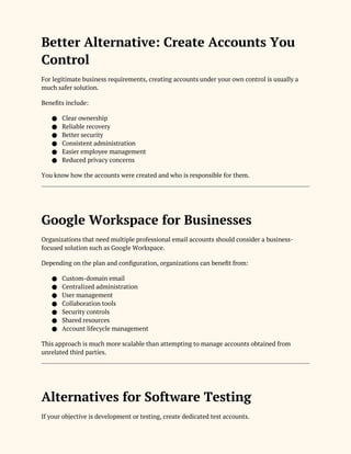 Better Alternative: Create Accounts You
Control
For legitimate business requirements, creating accounts under your own control is usually a
much safer solution.
Benefits include:
● Clear ownership
● Reliable recovery
● Better security
● Consistent administration
● Easier employee management
● Reduced privacy concerns
You know how the accounts were created and who is responsible for them.
Google Workspace for Businesses
Organizations that need multiple professional email accounts should consider a business-
focused solution such as Google Workspace.
Depending on the plan and configuration, organizations can benefit from:
● Custom-domain email
● Centralized administration
● User management
● Collaboration tools
● Security controls
● Shared resources
● Account lifecycle management
This approach is much more scalable than attempting to manage accounts obtained from
unrelated third parties.
Alternatives for Software Testing
If your objective is development or testing, create dedicated test accounts.
 