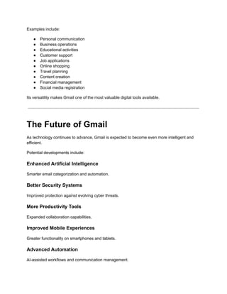 Examples include:
●​ Personal communication
●​ Business operations
●​ Educational activities
●​ Customer support
●​ Job applications
●​ Online shopping
●​ Travel planning
●​ Content creation
●​ Financial management
●​ Social media registration
Its versatility makes Gmail one of the most valuable digital tools available.
The Future of Gmail
As technology continues to advance, Gmail is expected to become even more intelligent and
efficient.
Potential developments include:
Enhanced Artificial Intelligence
Smarter email categorization and automation.
Better Security Systems
Improved protection against evolving cyber threats.
More Productivity Tools
Expanded collaboration capabilities.
Improved Mobile Experiences
Greater functionality on smartphones and tablets.
Advanced Automation
AI-assisted workflows and communication management.
 