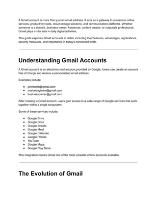 A Gmail account is more than just an email address. It acts as a gateway to numerous online
services, productivity tools, cloud storage solutions, and communication platforms. Whether
someone is a student, business owner, freelancer, content creator, or corporate professional,
Gmail plays a vital role in daily digital activities.
This guide explores Gmail accounts in detail, including their features, advantages, applications,
security measures, and importance in today's connected world.
Understanding Gmail Accounts
A Gmail account is an electronic mail account provided by Google. Users can create an account
free of charge and receive a personalized email address.
Examples include:
●​ johnsmith@gmail.com
●​ marketingteam@gmail.com
●​ businessowner@gmail.com
After creating a Gmail account, users gain access to a wide range of Google services that work
together within a single ecosystem.
Some of these services include:
●​ Google Drive
●​ Google Docs
●​ Google Sheets
●​ Google Meet
●​ Google Calendar
●​ Google Photos
●​ YouTube
●​ Google Maps
●​ Google Play Store
This integration makes Gmail one of the most versatile online accounts available.
The Evolution of Gmail
 