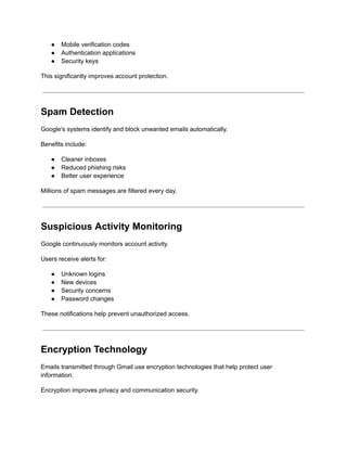 ●​ Mobile verification codes
●​ Authentication applications
●​ Security keys
This significantly improves account protection.
Spam Detection
Google's systems identify and block unwanted emails automatically.
Benefits include:
●​ Cleaner inboxes
●​ Reduced phishing risks
●​ Better user experience
Millions of spam messages are filtered every day.
Suspicious Activity Monitoring
Google continuously monitors account activity.
Users receive alerts for:
●​ Unknown logins
●​ New devices
●​ Security concerns
●​ Password changes
These notifications help prevent unauthorized access.
Encryption Technology
Emails transmitted through Gmail use encryption technologies that help protect user
information.
Encryption improves privacy and communication security.
 