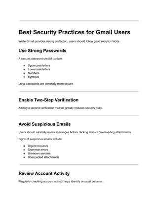 Best Security Practices for Gmail Users
While Gmail provides strong protection, users should follow good security habits.
Use Strong Passwords
A secure password should contain:
●​ Uppercase letters
●​ Lowercase letters
●​ Numbers
●​ Symbols
Long passwords are generally more secure.
Enable Two-Step Verification
Adding a second verification method greatly reduces security risks.
Avoid Suspicious Emails
Users should carefully review messages before clicking links or downloading attachments.
Signs of suspicious emails include:
●​ Urgent requests
●​ Grammar errors
●​ Unknown senders
●​ Unexpected attachments
Review Account Activity
Regularly checking account activity helps identify unusual behavior.
 