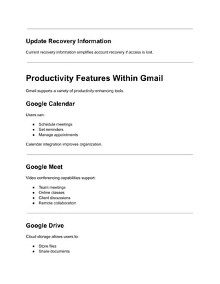 Update Recovery Information
Current recovery information simplifies account recovery if access is lost.
Productivity Features Within Gmail
Gmail supports a variety of productivity-enhancing tools.
Google Calendar
Users can:
●​ Schedule meetings
●​ Set reminders
●​ Manage appointments
Calendar integration improves organization.
Google Meet
Video conferencing capabilities support:
●​ Team meetings
●​ Online classes
●​ Client discussions
●​ Remote collaboration
Google Drive
Cloud storage allows users to:
●​ Store files
●​ Share documents
 