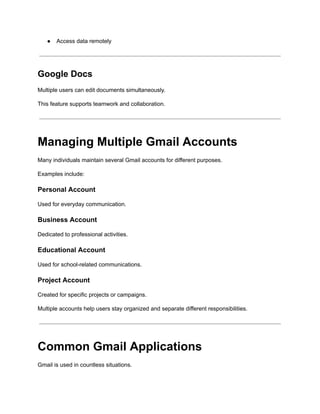 ●​ Access data remotely
Google Docs
Multiple users can edit documents simultaneously.
This feature supports teamwork and collaboration.
Managing Multiple Gmail Accounts
Many individuals maintain several Gmail accounts for different purposes.
Examples include:
Personal Account
Used for everyday communication.
Business Account
Dedicated to professional activities.
Educational Account
Used for school-related communications.
Project Account
Created for specific projects or campaigns.
Multiple accounts help users stay organized and separate different responsibilities.
Common Gmail Applications
Gmail is used in countless situations.
 