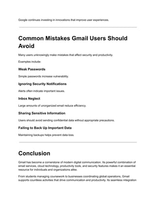 Google continues investing in innovations that improve user experiences.
Common Mistakes Gmail Users Should
Avoid
Many users unknowingly make mistakes that affect security and productivity.
Examples include:
Weak Passwords
Simple passwords increase vulnerability.
Ignoring Security Notifications
Alerts often indicate important issues.
Inbox Neglect
Large amounts of unorganized email reduce efficiency.
Sharing Sensitive Information
Users should avoid sending confidential data without appropriate precautions.
Failing to Back Up Important Data
Maintaining backups helps prevent data loss.
Conclusion
Gmail has become a cornerstone of modern digital communication. Its powerful combination of
email services, cloud technology, productivity tools, and security features makes it an essential
resource for individuals and organizations alike.
From students managing coursework to businesses coordinating global operations, Gmail
supports countless activities that drive communication and productivity. Its seamless integration
 