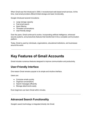 When Gmail was first introduced in 2004, it revolutionized web-based email services. At the
time, most email providers offered limited storage and basic functionality.
Google introduced several innovations:
●​ Large storage capacity
●​ Fast email search
●​ Spam filtering
●​ Threaded conversations
●​ User-friendly design
Over the years, Gmail continued to evolve, incorporating artificial intelligence, enhanced
security systems, and productivity features that transformed it into a complete communication
platform.
Today, Gmail is used by individuals, organizations, educational institutions, and businesses
around the world.
Key Features of Gmail Accounts
Gmail includes numerous features designed to improve communication and productivity.
User-Friendly Interface
One reason Gmail remains popular is its simple and intuitive interface.
Users can:
●​ Compose emails quickly
●​ Organize conversations
●​ Search messages efficiently
●​ Manage attachments easily
Even beginners can learn Gmail within minutes.
Advanced Search Functionality
Google's search technology is integrated directly into Gmail.
 