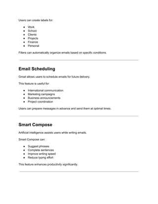 Users can create labels for:
●​ Work
●​ School
●​ Clients
●​ Projects
●​ Finance
●​ Personal
Filters can automatically organize emails based on specific conditions.
Email Scheduling
Gmail allows users to schedule emails for future delivery.
This feature is useful for:
●​ International communication
●​ Marketing campaigns
●​ Business announcements
●​ Project coordination
Users can prepare messages in advance and send them at optimal times.
Smart Compose
Artificial intelligence assists users while writing emails.
Smart Compose can:
●​ Suggest phrases
●​ Complete sentences
●​ Improve writing speed
●​ Reduce typing effort
This feature enhances productivity significantly.
 