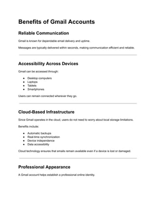 Benefits of Gmail Accounts
Reliable Communication
Gmail is known for dependable email delivery and uptime.
Messages are typically delivered within seconds, making communication efficient and reliable.
Accessibility Across Devices
Gmail can be accessed through:
●​ Desktop computers
●​ Laptops
●​ Tablets
●​ Smartphones
Users can remain connected wherever they go.
Cloud-Based Infrastructure
Since Gmail operates in the cloud, users do not need to worry about local storage limitations.
Benefits include:
●​ Automatic backups
●​ Real-time synchronization
●​ Device independence
●​ Data accessibility
Cloud technology ensures that emails remain available even if a device is lost or damaged.
Professional Appearance
A Gmail account helps establish a professional online identity.
 