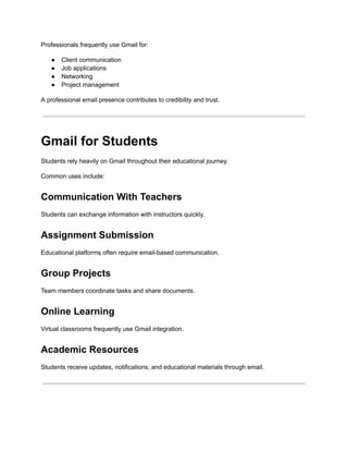 Professionals frequently use Gmail for:
●​ Client communication
●​ Job applications
●​ Networking
●​ Project management
A professional email presence contributes to credibility and trust.
Gmail for Students
Students rely heavily on Gmail throughout their educational journey.
Common uses include:
Communication With Teachers
Students can exchange information with instructors quickly.
Assignment Submission
Educational platforms often require email-based communication.
Group Projects
Team members coordinate tasks and share documents.
Online Learning
Virtual classrooms frequently use Gmail integration.
Academic Resources
Students receive updates, notifications, and educational materials through email.
 