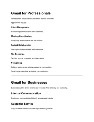 Gmail for Professionals
Professionals across various industries depend on Gmail.
Applications include:
Client Management
Maintaining communication with customers.
Meeting Coordination
Scheduling appointments and discussions.
Project Collaboration
Sharing information among team members.
File Exchange
Sending reports, proposals, and documents.
Networking
Building relationships within professional communities.
Gmail helps streamline workplace communication.
Gmail for Businesses
Businesses utilize Gmail extensively because of its reliability and scalability.
Internal Communication
Employees communicate efficiently across departments.
Customer Service
Support teams handle customer inquiries through email.
 
