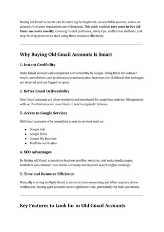 Buying old Gmail accounts can be daunting for beginners, as unreliable sources, scams, or
accounts with poor reputations are widespread. This guide explains easy ways to buy old
Gmail accounts smartly, covering trusted platforms, safety tips, verification methods, and
step-by-step practices to start using these accounts effectively.
Why Buying Old Gmail Accounts Is Smart
1. Instant Credibility
Older Gmail accounts are recognized as trustworthy by Google. Using them for outreach
emails, newsletters, and professional communication increases the likelihood that messages
are received and not flagged as spam.
2. Better Email Deliverability
New Gmail accounts are often restricted and monitored for suspicious activity. Old accounts
with verified histories are more likely to reach recipients’ inboxes.
3. Access to Google Services
Old Gmail accounts offer immediate access to services such as:
●​ Google Ads
●​ Google Drive
●​ Google My Business
●​ YouTube verification
4. SEO Advantages
By linking old Gmail accounts to business profiles, websites, and social media pages,
marketers can enhance their online authority and improve search engine rankings.
5. Time and Resource Efficiency
Manually creating multiple Gmail accounts is time-consuming and often requires phone
verification. Buying aged accounts saves significant time, particularly for bulk operations.
Key Features to Look for in Old Gmail Accounts
 