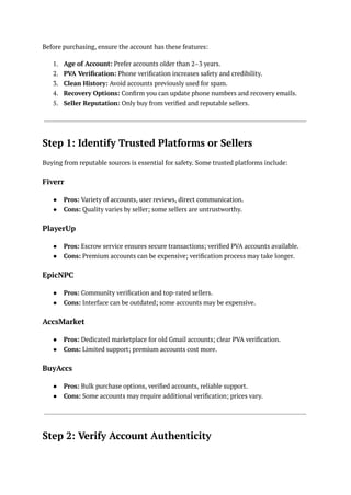 Before purchasing, ensure the account has these features:
1.​ Age of Account: Prefer accounts older than 2–3 years.
2.​ PVA Verification: Phone verification increases safety and credibility.
3.​ Clean History: Avoid accounts previously used for spam.
4.​ Recovery Options: Confirm you can update phone numbers and recovery emails.
5.​ Seller Reputation: Only buy from verified and reputable sellers.
Step 1: Identify Trusted Platforms or Sellers
Buying from reputable sources is essential for safety. Some trusted platforms include:
Fiverr
●​ Pros: Variety of accounts, user reviews, direct communication.
●​ Cons: Quality varies by seller; some sellers are untrustworthy.
PlayerUp
●​ Pros: Escrow service ensures secure transactions; verified PVA accounts available.
●​ Cons: Premium accounts can be expensive; verification process may take longer.
EpicNPC
●​ Pros: Community verification and top-rated sellers.
●​ Cons: Interface can be outdated; some accounts may be expensive.
AccsMarket
●​ Pros: Dedicated marketplace for old Gmail accounts; clear PVA verification.
●​ Cons: Limited support; premium accounts cost more.
BuyAccs
●​ Pros: Bulk purchase options, verified accounts, reliable support.
●​ Cons: Some accounts may require additional verification; prices vary.
Step 2: Verify Account Authenticity
 