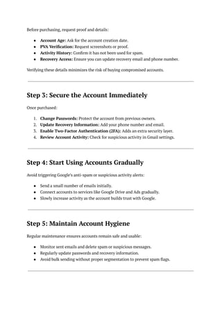 Before purchasing, request proof and details:
●​ Account Age: Ask for the account creation date.
●​ PVA Verification: Request screenshots or proof.
●​ Activity History: Confirm it has not been used for spam.
●​ Recovery Access: Ensure you can update recovery email and phone number.
Verifying these details minimizes the risk of buying compromised accounts.
Step 3: Secure the Account Immediately
Once purchased:
1.​ Change Passwords: Protect the account from previous owners.
2.​ Update Recovery Information: Add your phone number and email.
3.​ Enable Two-Factor Authentication (2FA): Adds an extra security layer.
4.​ Review Account Activity: Check for suspicious activity in Gmail settings.
Step 4: Start Using Accounts Gradually
Avoid triggering Google’s anti-spam or suspicious activity alerts:
●​ Send a small number of emails initially.
●​ Connect accounts to services like Google Drive and Ads gradually.
●​ Slowly increase activity as the account builds trust with Google.
Step 5: Maintain Account Hygiene
Regular maintenance ensures accounts remain safe and usable:
●​ Monitor sent emails and delete spam or suspicious messages.
●​ Regularly update passwords and recovery information.
●​ Avoid bulk sending without proper segmentation to prevent spam flags.
 