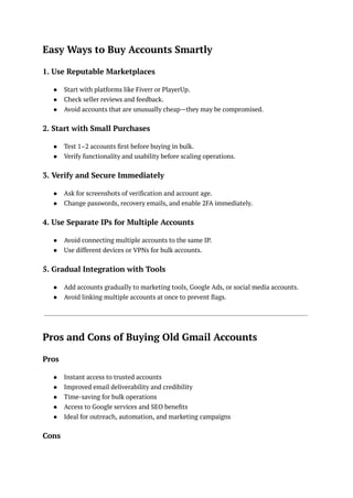 Easy Ways to Buy Accounts Smartly
1. Use Reputable Marketplaces
●​ Start with platforms like Fiverr or PlayerUp.
●​ Check seller reviews and feedback.
●​ Avoid accounts that are unusually cheap—they may be compromised.
2. Start with Small Purchases
●​ Test 1–2 accounts first before buying in bulk.
●​ Verify functionality and usability before scaling operations.
3. Verify and Secure Immediately
●​ Ask for screenshots of verification and account age.
●​ Change passwords, recovery emails, and enable 2FA immediately.
4. Use Separate IPs for Multiple Accounts
●​ Avoid connecting multiple accounts to the same IP.
●​ Use different devices or VPNs for bulk accounts.
5. Gradual Integration with Tools
●​ Add accounts gradually to marketing tools, Google Ads, or social media accounts.
●​ Avoid linking multiple accounts at once to prevent flags.
Pros and Cons of Buying Old Gmail Accounts
Pros
●​ Instant access to trusted accounts
●​ Improved email deliverability and credibility
●​ Time-saving for bulk operations
●​ Access to Google services and SEO benefits
●​ Ideal for outreach, automation, and marketing campaigns
Cons
 