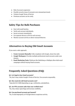 ●​ Risk of account suspension
●​ Possible security issues if accounts were misused previously
●​ Violates Google Terms of Service
●​ Premium accounts can be costly
Safety Tips for Bulk Purchases
●​ Start with small batches.
●​ Verify each account individually.
●​ Secure accounts immediately.
●​ Use separate devices or IPs for each account.
●​ Monitor account activity to detect unusual behavior.
Alternatives to Buying Old Gmail Accounts
If you want a safer approach:
1.​ Create Accounts Manually: Fully compliant with Google, slower but safer.
2.​ Google Workspace: Provides multiple professional email accounts under your
domain.
3.​ Email Marketing Tools: Platforms like Mailchimp or HubSpot allow bulk email
campaigns without buying Gmail accounts.
Frequently Asked Questions (FAQ)
Q1. Is it legal to buy Gmail accounts?​
Yes, but it may violate Google’s Terms of Service. Use accounts responsibly.
Q2. How much do old Gmail accounts cost?​
Typically $10–$200 depending on age, verification, and platform.
Q3. Are PVA accounts safer than non-verified ones?​
Yes, they reduce spam flags and increase credibility.
Q4. Can purchased accounts get banned?​
Yes, if used improperly or if Google detects suspicious activity.
 