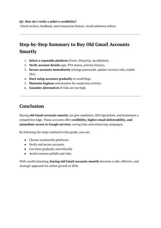 Q5. How do I verify a seller’s credibility?​
Check reviews, feedback, and transaction history. Avoid unknown sellers.
Step-by-Step Summary to Buy Old Gmail Accounts
Smartly
1.​ Select a reputable platform (Fiverr, PlayerUp, AccsMarket).
2.​ Verify account details (age, PVA status, activity history).
3.​ Secure accounts immediately (change passwords, update recovery info, enable
2FA).
4.​ Start using accounts gradually to avoid flags.
5.​ Maintain hygiene and monitor for suspicious activity.
6.​ Consider alternatives if risks are too high.
Conclusion
Buying old Gmail accounts smartly can give marketers, SEO specialists, and businesses a
competitive edge. These accounts offer credibility, higher email deliverability, and
immediate access to Google services, saving time and enhancing campaigns.
By following the steps outlined in this guide, you can:
●​ Choose trustworthy platforms
●​ Verify and secure accounts
●​ Use them gradually and ethically
●​ Avoid common pitfalls and risks
With careful planning, buying old Gmail accounts smartly becomes a safe, effective, and
strategic approach for online growth in 2026.
 