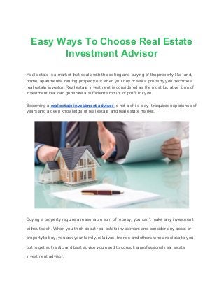 Easy Ways To Choose Real Estate
Investment Advisor
Real estate is a market that deals with the selling and buying of the property like land,
home, apartments, renting property etc when you buy or sell a property you become a
real estate investor. Real estate investment is considered as the most lucrative form of
investment that can generate a sufficient amount of profit for you.
Becoming a ​real estate investment advisor ​is not a child play it requires experience of
years and a deep knowledge of real estate and real estate market.
Buying a property require a reasonable sum of money, you can’t make any investment
without cash. When you think about real estate investment and consider any asset or
property to buy, you ask your family, relatives, friends and others who are close to you
but to get authentic and best advice you need to consult a professional real estate
investment advisor.
 