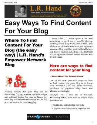 February 22nd, 2013                                                        Published by: LRHand




Easy Ways To Find Content
For Your Blog
                                              I must admit, I write quite a bit and
Where To Find      sometimes even I have trouble finding

Content For Your
                   content for my blog from time to time, and
                   while most of us dream about writing some
Blog {the easy     awesome blog post that goes viral and brings
                   in a TON of readers in no time, I’ll admit that
way} | L.R. Hand's it’s getting more difficult to find content. But
                   it’s out there.
Empower Network
Blog               Here are ways to find
                                              content for your blog
                                              I. Share What You Already Know

                                              One of the most powerful ways on how
                                              to find content for your blog is to know
                                              your audience and see what interests,
                                              problems or questions they have and
Finding content for your blog can be          address accordingly.
frustrating. Trying to come up with unique    Example #1: If you are in Network
and relevant topics for your audience day     Marketing/MLM, your readers might have
after day can be time consuming and lead to   questions on:
procrastination in your blogging.
                                               • Getting people started correctly
                                               • Duplication within their organization




                                                                                             1
 