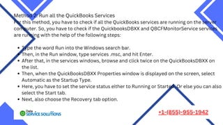 Type the word Run into the Windows search bar.
Then, in the Run window, type services .msc, and hit Enter.
After that, in the services windows, browse and click twice on the QuickBooksDBXX on
the list.
Then, when the QuickBooksDBXX Properties window is displayed on the screen, select
Automatic as the Startup Type.
Here, you have to set the service status either to Running or Started. Or else you can also
select the Start tab.
Next, also choose the Recovery tab option.
Method 2: Run all the QuickBooks Services
For this method, you have to check if all the QuickBooks services are running on the server
computer. So, you have to check if the QuickbooksDBXX and QBCFMonitorService services
are running with the help of the following steps:
 