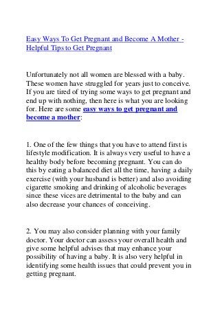 Easy Ways To Get Pregnant and Become A Mother -
Helpful Tips to Get Pregnant
Unfortunately not all women are blessed with a baby.
These women have struggled for years just to conceive.
If you are tired of trying some ways to get pregnant and
end up with nothing, then here is what you are looking
for. Here are some easy ways to get pregnant and
become a mother:
1. One of the few things that you have to attend first is
lifestyle modification. It is always very useful to have a
healthy body before becoming pregnant. You can do
this by eating a balanced diet all the time, having a daily
exercise (with your husband is better) and also avoiding
cigarette smoking and drinking of alcoholic beverages
since these vices are detrimental to the baby and can
also decrease your chances of conceiving.
2. You may also consider planning with your family
doctor. Your doctor can assess your overall health and
give some helpful advises that may enhance your
possibility of having a baby. It is also very helpful in
identifying some health issues that could prevent you in
getting pregnant.
 
