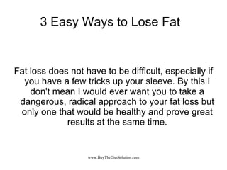 3 Easy Ways to Lose Fat Fat loss does not have to be difficult, especially if you have a few tricks up your sleeve. By this I don't mean I would ever want you to take a dangerous, radical approach to your fat loss but only one that would be healthy and prove great results at the same time. 