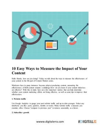 wwww.digitalerra.com
10 Easy Ways to Measure the Impact of Your
Content
Hello friends, how are you doing? Today we talk about the ways to measure the effectiveness of
your content in the 4th part of Content Matters series.
Marketers have in many instances become adept at producing content, measuring the
effectiveness of B2B content remains a challenge.How do you know if your content initiatives
are effective? With this in mind, here are a few important metrics that can help determine
whether your content marketing efforts are being effective, as well as some tips to improve their
effectiveness.
1. Website traffic
Use Google Analytics to gauge your past website traffic and up-to-date averages. Select any
timeframe you like: years, quarters, months or weeks. Make website traffic a measure you
examine often. Choose “compare to previous year” to remove seasonality as a factor.
2. Subscriber growth
 
