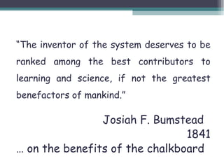 “The inventor of the system deserves to be 
ranked among the best contributors to 
learning and science, if not the greatest 
benefactors of mankind.” 
Josiah F. Bumstead 
1841 
… on the benefits of the chalkboard 
 