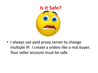 Is it Safe?
• I always use paid proxy server to change
multiple IP. I create a orders like a real buyer.
Your seller account must be safe.
 