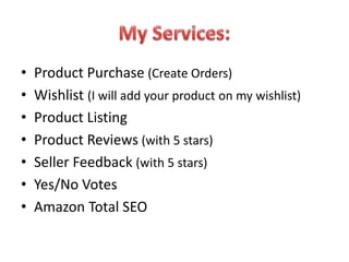 • Product Purchase (Create Orders)
• Wishlist (I will add your product on my wishlist)
• Product Listing
• Product Reviews (with 5 stars)
• Seller Feedback (with 5 stars)
• Yes/No Votes
• Amazon Total SEO
 