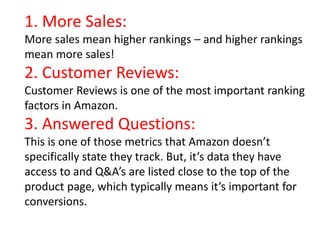 1. More Sales:
More sales mean higher rankings – and higher rankings
mean more sales!
2. Customer Reviews:
Customer Reviews is one of the most important ranking
factors in Amazon.
3. Answered Questions:
This is one of those metrics that Amazon doesn’t
specifically state they track. But, it’s data they have
access to and Q&A’s are listed close to the top of the
product page, which typically means it’s important for
conversions.
 
