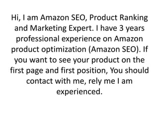 Hi, I am Amazon SEO, Product Ranking
and Marketing Expert. I have 3 years
professional experience on Amazon
product optimization (Amazon SEO). If
you want to see your product on the
first page and first position, You should
contact with me, rely me I am
experienced.
 