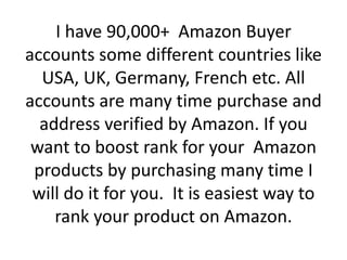 I have 90,000+ Amazon Buyer
accounts some different countries like
USA, UK, Germany, French etc. All
accounts are many time purchase and
address verified by Amazon. If you
want to boost rank for your Amazon
products by purchasing many time I
will do it for you. It is easiest way to
rank your product on Amazon.
 