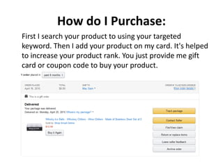 How do I Purchase:
First I search your product to using your targeted
keyword. Then I add your product on my card. It's helped
to increase your product rank. You just provide me gift
card or coupon code to buy your product.
 