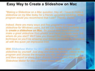 Easy Way to Create a Slideshow on Mac

"Making a Slideshow on a Mac question: Hey all, I have to make a
slideshow on my Mac today for a friends upcoming wedding. What
program would you recommend that I use? Thanks. Daniel.“

Indeed, there are many ways and free programs to make a
slideshow for Windows users, but we can hardly find a suitable way
to create a slideshow on Mac. So you've seen how Macs can
make a great slideshow from photos and heard it's really easy, but
where do you start? We'll take you through the most common
technique so you'll be amazing your friends and family in no time at
all with this quick yet impressive trick.

With Slideshow Maker for Mac, you will be able to build a nice
slideshow by yourself. Just drag and drop the photos, videos to the
program and choose the template you like, add some music to it,
and then export or share them directly! Come on and free download
Slideshow Maker for Mac and learn more about it.
 