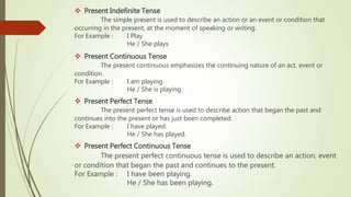 Present Indefinite Tense
The simple present is used to describe an action or an event or condition that
occurring in the present, at the moment of speaking or writing.
For Example : I Play
He / She plays
 Present Continuous Tense
The present continuous emphasizes the continuing nature of an act, event or
condition.
For Example : I am playing
He / She is playing
 Present Perfect Tense
The present perfect tense is used to describe action that began the past and
continues into the present or has just been completed.
For Example : I have played.
He / She has played.
 Present Perfect Continuous Tense
The present perfect continuous tense is used to describe an action, event
or condition that began the past and continues to the present.
For Example : I have been playing.
He / She has been playing.
 