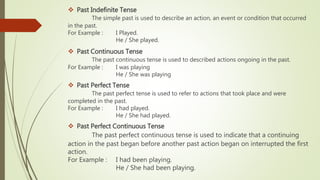  Past Indefinite Tense
The simple past is used to describe an action, an event or condition that occurred
in the past.
For Example : I Played.
He / She played.
 Past Continuous Tense
The past continuous tense is used to described actions ongoing in the past.
For Example : I was playing
He / She was playing
 Past Perfect Tense
The past perfect tense is used to refer to actions that took place and were
completed in the past.
For Example : I had played.
He / She had played.
 Past Perfect Continuous Tense
The past perfect continuous tense is used to indicate that a continuing
action in the past began before another past action began on interrupted the first
action.
For Example : I had been playing.
He / She had been playing.
 