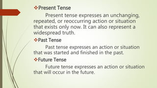 Present Tense
Present tense expresses an unchanging,
repeated, or reoccurring action or situation
that exists only now. It can also represent a
widespread truth.
Past Tense
Past tense expresses an action or situation
that was started and finished in the past.
Future Tense
Future tense expresses an action or situation
that will occur in the future.
 