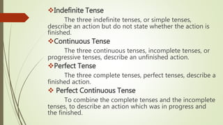 Indefinite Tense
The three indefinite tenses, or simple tenses,
describe an action but do not state whether the action is
finished.
Continuous Tense
The three continuous tenses, incomplete tenses, or
progressive tenses, describe an unfinished action.
Perfect Tense
The three complete tenses, perfect tenses, describe a
finished action.
 Perfect Continuous Tense
To combine the complete tenses and the incomplete
tenses, to describe an action which was in progress and
the finished.
 