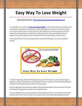 Easy Way To Lose Weight
_____________________________________________________________________________________

             By Benedict Blanchard - http://www.theeasywaytoloseweightnow.com



It is exciting for us to report that easy way to lose weight is really commanding a lot of attention over
the net space. The question of relevancy can always be brought up, but still it is a fact that it matters
very much into other areas. You have to live your own experiences, and when you do you will learn
lessons far and above what you will gain from anything you read. As you read what we have put
together for you, think about your own needs and see how this information can work for you.

There is bound to be a minimum of several points well worth reflecting on, so maintain a positive
mindset.




It is best to apply logic and rational thinking to every piece of advice that you encounter during your
weight loss program. Things that sound too fantastic to be true usually are. The information below will
provide you with feasible, effective methods of losing weight.

Ditch the egg yokes if you want to lose weight. While yolks have benefits, they also contain a lot of fat
and cholesterol. Egg whites are a great source of good protein.

If you are dieting, there's nothing wrong with not finishing all your food. A lot of parents tell their kids
that they need to finish what is served on their plates, but this can create long-standing issues with
 