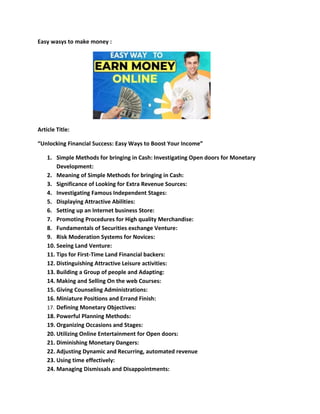 Easy wasys to make money :
Article Title:
“Unlocking Financial Success: Easy Ways to Boost Your Income”
1. Simple Methods for bringing in Cash: Investigating Open doors for Monetary
Development:
2. Meaning of Simple Methods for bringing in Cash:
3. Significance of Looking for Extra Revenue Sources:
4. Investigating Famous Independent Stages:
5. Displaying Attractive Abilities:
6. Setting up an Internet business Store:
7. Promoting Procedures for High quality Merchandise:
8. Fundamentals of Securities exchange Venture:
9. Risk Moderation Systems for Novices:
10. Seeing Land Venture:
11. Tips for First-Time Land Financial backers:
12. Distinguishing Attractive Leisure activities:
13. Building a Group of people and Adapting:
14. Making and Selling On the web Courses:
15. Giving Counseling Administrations:
16. Miniature Positions and Errand Finish:
17. Defining Monetary Objectives:
18. Powerful Planning Methods:
19. Organizing Occasions and Stages:
20. Utilizing Online Entertainment for Open doors:
21. Diminishing Monetary Dangers:
22. Adjusting Dynamic and Recurring, automated revenue
23. Using time effectively:
24. Managing Dismissals and Disappointments:
 