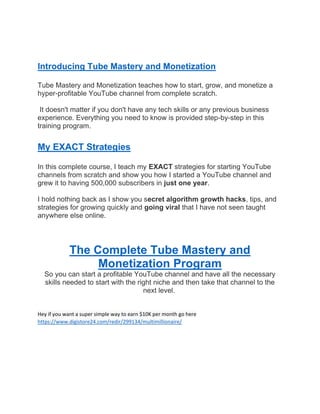 Introducing Tube Mastery and Monetization
Tube Mastery and Monetization teaches how to start, grow, and monetize a
hyper-profitable YouTube channel from complete scratch.
It doesn't matter if you don't have any tech skills or any previous business
experience. Everything you need to know is provided step-by-step in this
training program.
My EXACT Strategies
In this complete course, I teach my EXACT strategies for starting YouTube
channels from scratch and show you how I started a YouTube channel and
grew it to having 500,000 subscribers in just one year.
I hold nothing back as I show you secret algorithm growth hacks, tips, and
strategies for growing quickly and going viral that I have not seen taught
anywhere else online.
The Complete Tube Mastery and
Monetization Program
So you can start a profitable YouTube channel and have all the necessary
skills needed to start with the right niche and then take that channel to the
next level.
Hey if you want a super simple way to earn $10K per month go here
https://www.digistore24.com/redir/299134/multimillionaire/
 