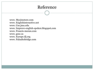 Reference
www. Myaimstore.com
www. Englishinteractive.net
www. Coe.jmu.edu
www. Improve-english-spoken.blogspot.com
www. Francis-moran.com
www. gosc.ca
www. Europe.ifj.org
www. Paloaltobridge.com

 