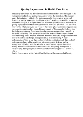 Quality Improvement In Health Care Essay
The quality department has developed this manual to introduce new employees to the
basic concepts of risk and quality management within the institution. This manual
meets the institution s initiative for continuous quality improvement within each
department and the opportunity to mitigate areas of riskwhenever possible. In order to
accomplish this goal, it is important for the new employee to be able to identify what
quality improvement and risk managementmean within the institution. The institution
believes that when employees are aware of these concepts, decision making processes
can be put in place to reduce risk and improve quality. This manual will also review
the challenges that come from risk and quality management decisions especially in
the health care setting. The new employee will be introduced to a variety of tools
available to help assess potential problems, determine whether a change is needed and
how to institute these changes through informed decision making. A clear
understanding of how to use these tools will help the institution reach their goals of
patient centered care while providing a safe environment. Risk and quality
management initiatives have the potential to save lives and save the institution
money. The institution believes that successful risk and quality management is
achieved only through employee awareness and incentives to provide a culture of
safety.
Quality Improvement within Health Care Quality may be understood differently
 