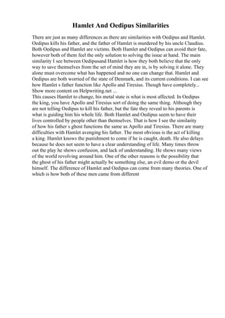 Hamlet And Oedipus Similarities
There are just as many differences as there are similarities with Oedipus and Hamlet.
Oedipus kills his father, and the father of Hamlet is murdered by his uncle Claudius.
Both Oedipus and Hamlet are victims. Both Hamlet and Oedipus can avoid their fate,
however both of them feel the only solution to solving the issue at hand. The main
similarity I see between Oedipusand Hamlet is how they both believe that the only
way to save themselves from the set of mind they are in, is by solving it alone. They
alone must overcome what has happened and no one can change that. Hamlet and
Oedipus are both worried of the state of Denmark, and its current conditions. I can see
how Hamlet s father function like Apollo and Tiresius. Though have completely...
Show more content on Helpwriting.net ...
This causes Hamlet to change, his metal state is what is most affected. In Oedipus
the king, you have Apollo and Tiresius sort of doing the same thing. Although they
are not telling Oedipus to kill his father, but the fate they reveal to his parents is
what is guiding him his whole life. Both Hamlet and Oedipus seem to have their
lives controlled by people other than themselves. That is how I see the similarity
of how his father s ghost functions the same as Apollo and Tiresius. There are many
difficulties with Hamlet avenging his father. The most obvious is the act of killing
a king. Hamlet knows the punishment to come if he is caught, death. He also delays
because he does not seem to have a clear understanding of life. Many times throw
out the play he shows confusion, and lack of understanding. He shows many views
of the world revolving around him. One of the other reasons is the possibility that
the ghost of his father might actually be something else, an evil demo or the devil
himself. The difference of Hamlet and Oedipus can come from many theories. One of
which is how both of these men came from different
 
