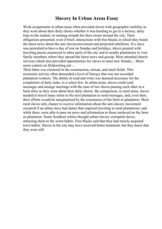 Slavery In Urban Areas Essay
Work assignments in urban areas often provided slaves with geographic mobility as
they went about their daily chores whether it was hustling to get to a factory; daily
trips to the market; or running errands for their owner around the city. Their
obligations presented, even if brief, interactions with free blacks in which they heard
the latest news about the anti slaverymovement and projected rebellions. If a slave
was permitted to have a day of rest on Sunday and holidays, slaves granted with
traveling passes journeyed to other parts of the city and to nearby plantations to visit
family members where they spread the latest news and gossip. Most attended church
services which also provided opportunities for slaves to meet new friends,... Show
more content on Helpwriting.net ...
Their labor was clustered in the construction, artisan, and retail fields. This
economic activity often demanded a level of literacy that was not accorded
plantation workers. The ability to read and write was deemed necessary for the
completion of daily tasks, to a select few. In urban areas, slaves could send
messages and arrange meetings with the ease of two slaves passing each other in a
back alley as they went about their daily chores. By comparison, in rural areas, slaves
needed to travel many miles to the next plantation to send messages, and, even then,
their efforts would be marginalized by the remoteness of the farm or plantation. Most
rural slaves only chance to receive information about the anti slavery movement
occurred if an urban slave had duties that required traveling to rural plantations; and
while there, were able to pass on news and information to those enslaved on the farm
or plantation. Some Southern whites thought urban slavery corrupted slaves,
attracting them to the worst habits. Free blacks said that they had merely acquired
town habits. Slaves in the city may have received better treatment, but they knew that
they were still
 