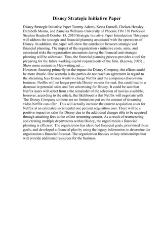 Disney Strategic Initiative Paper
Disney Strategic Initiative Paper Tammy Adams, Kecia Darnell, Chelsea Hensley,
Elizabeth Munns, and Zameika Williams University of Phoenix FIN 370 Professor
Stephen Beadnell October 18, 2010 Strategic Initiative Paper Introduction This paper
will address the strategic and financial planning associated with the operations of
Disney. In addition, the paper will show the correlation between strategic and
financial planning. The impact of the organization s initiative costs, sales, and
associated risks the organization encounters during the financial and strategic
planning will be addressed. Thus, the financial planning process provides a tool for
preparing for the future working capital requirements of the firm. (Keown, 2005)...
Show more content on Helpwriting.net ...
However, focusing primarily on the impact the Disney Company, the effects could
be more drastic. One scenario is the parties do not reach an agreement in regard to
the streaming fees Disney wants to charge Netflix and the companies discontinue
business. Netflix will no longer provide Disney movies for rent, this could lead to a
decrease in potential sales and free advertising for Disney. It could be said that
Netflix users will select from a the remainder of the selection of movies available,
however, according to the article, the likelihood is that Netflix will negotiate with
The Disney Company so there are no limitations put on the amount of streaming
video Netflix can offer . This will actually increase the current acquisition costs for
Netflix at an estimated incremental one percent acquisition cost. There will be a
positive impact on sales for Disney due to the additional charges able to be acquired
through attaching fees to the online streaming content. As a result of restructuring
and creating multiple departments within Disney, the organization s financial
planning is efficient. The organization has identified financial goals, prioritized those
goals, and developed a financial plan by using the legacy information to determine the
organization s financial forecast. The organization focuses on key relationships that
will provide additional resources for the business,
 