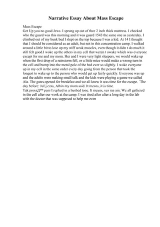 Narrative Essay About Mass Escape
Mass Escape
Get Up you no good Jews. I sprung up out of thee 2 inch thick mattress. I checked
who the guard was this morning and it was guard 1543 the same one as yesterday. I
climbed out of my bunk bed I slept on the top because I was a kid. At 14 I thought
that I should be considered as an adult, but not in this concentration camp. I walked
around a little bit to lose up my stiff weak muscles, even though it didn t do much it
still felt good.I woke up the others in my cell that weren t awake which was everyone
except for me and my mom. Her and I were very light sleepers, we would wake up
when the first drop of a rainstorm fell, or a little mice would make a wrong turn in
the cell and bump into the metal pole of the bed ever so slightly. I woke everyone
up in my cell in the same order every day going from the person that took the
longest to wake up to the person who would get up fairly quickly. Everyone was up
and the adults were making small talk and the kids were playing a game we called
Ala. The gates opened for breakfast and we all knew it was time for the escape. `The
day before: JuЕј czas, Albin my mom said. It means, it is time.
Tak proszД™ pani I replied in a hushed tone. It means, yes ma am. We all gathered
in the cell after our work at the camp. I was tired after after a long day in the lab
with the doctor that was supposed to help me even
 
