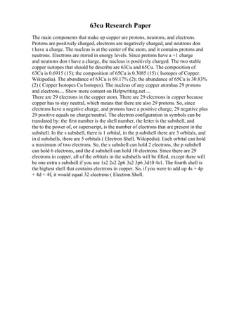 63cu Research Paper
The main components that make up copper are protons, neutrons, and electrons.
Protons are positively charged, electrons are negatively charged, and neutrons don
t have a charge. The nucleus is at the center of the atom, and it contains protons and
neutrons. Electrons are stored in energy levels. Since protons have a +1 charge
and neutrons don t have a charge, the nucleus is positively charged. The two stable
copper isotopes that should be describe are 63Cu and 65Cu. The composition of
63Cu is 0.6915 (15); the composition of 65Cu is 0.3085 (15) ( Isotopes of Copper.
Wikipedia). The abundance of 63Cu is 69.17% (2); the abundance of 65Cu is 30.83%
(2) ( Copper Isotopes Cu Isotopes). The nucleus of any copper atomhas 29 protons
and electrons.... Show more content on Helpwriting.net ...
There are 29 electrons in the copper atom. There are 29 electrons in copper because
copper has to stay neutral, which means that there are also 29 protons. So, since
electrons have a negative charge, and protons have a positive charge, 29 negative plus
29 positive equals no charge/neutral. The electron configuration in symbols can be
translated by: the first number is the shell number, the letter is the subshell, and
the to the power of, or superscript, is the number of electrons that are present in the
subshell. In the s subshell, there is 1 orbital, in the p subshell there are 3 orbitals, and
in d subshells, there are 5 orbitals ( Electron Shell. Wikipedia). Each orbital can hold
a maximum of two electrons. So, the s subshell can hold 2 electrons, the p subshell
can hold 6 electrons, and the d subshell can hold 10 electrons. Since there are 29
electrons in copper, all of the orbitals in the subshells will be filled, except there will
be one extra s subshell if you use 1s2 2s2 2p6 3s2 3p6 3d10 4s1. The fourth shell is
the highest shell that contains electrons in copper. So, if you were to add up 4s + 4p
+ 4d + 4f, it would equal 32 electrons ( Electron Shell.
 