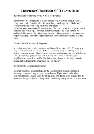 Importance Of Decoration Of The Living Room
How to decorate the living room? What is the direction?
Decoration of the living room, it is kind of hard sofa, wall unit, table, TV and ...
living room ready. But after all, it does not always work together ... So how to
decorate the living room to be functional and elegant?
The living room has many different functions. We rest in it, we accept guests, often
eat meals and even sleep. Therefore, the arrangement of the salon can not be
accidental. The smaller the living room, the more effort you need to put in order to
properly design it. Here are five principles you should use when creating a living
room.
The size of the living room is important
According to architects, the most functional is the living room of 25 30 sq.m. it is
easy to separate functional zones. If the room you are using for a living room is
smaller, you may want to think of connecting it to another room, such as a kitchen or
a hall. Removing a partition wall will make the interior more spacious, and
neighboring rooms will not suffer. The living room should not be larger than 40
square meters, because the large space will not be cozy.
Division of the living room into zones
Not every room has a square shape. In the living room an unusual shape is an
advantage in a natural way to create several zones. If you have a niche when
connecting rooms, you can use it for office space or a dining room. (Read: How to
decorate a living room with a dining room? Interesting arrangements ) It is important,
 